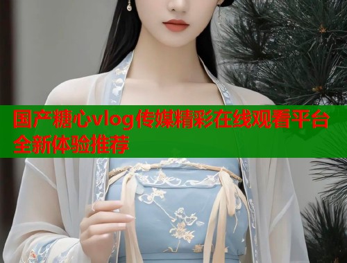 国产糖心vlog传媒精彩在线观看平台全新体验推荐