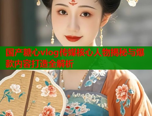 国产糖心vlog传媒核心人物揭秘与爆款内容打造全解析