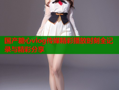 国产糖心vlog传媒精彩播放时刻全记录与精彩分享