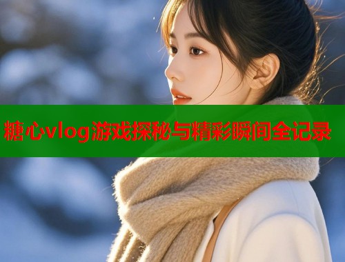 糖心vlog游戏探秘与精彩瞬间全记录