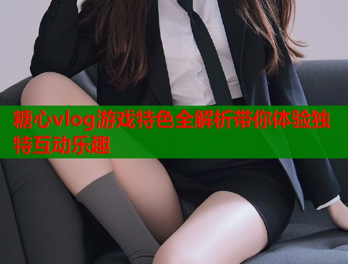 糖心vlog游戏特色全解析带你体验独特互动乐趣
