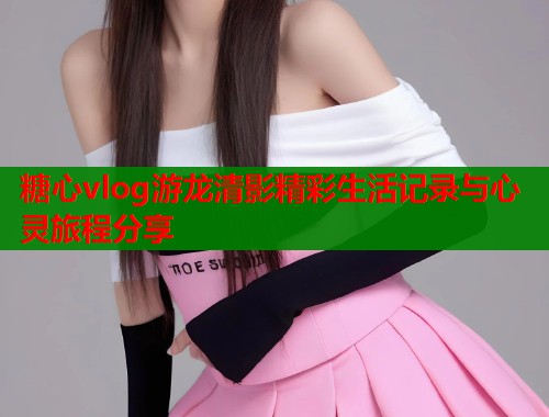 糖心vlog游龙清影精彩生活记录与心灵旅程分享
