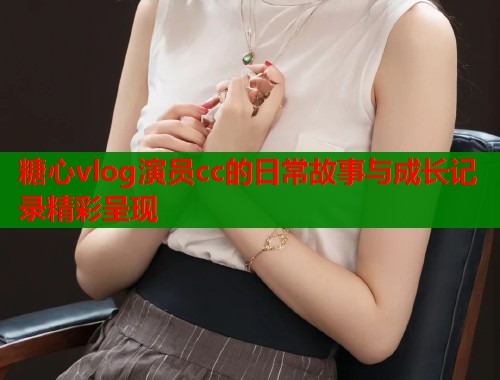 糖心vlog演员cc的日常故事与成长记录精彩呈现