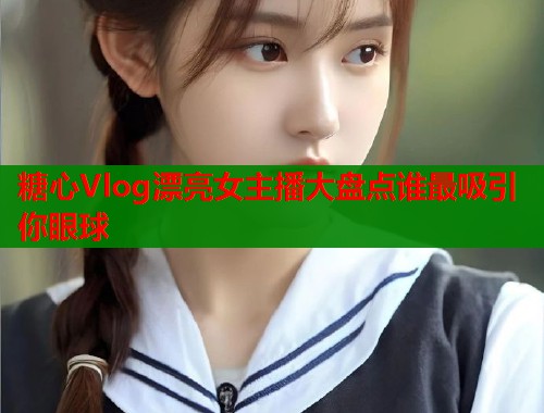 糖心Vlog漂亮女主播大盘点谁最吸引你眼球
