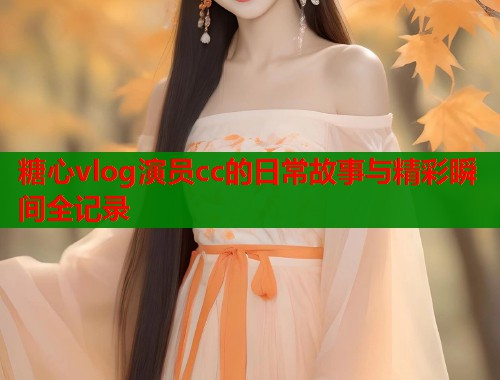 糖心vlog演员cc的日常故事与精彩瞬间全记录