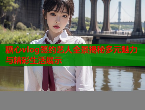 糖心vlog签约艺人全景揭秘多元魅力与精彩生活展示