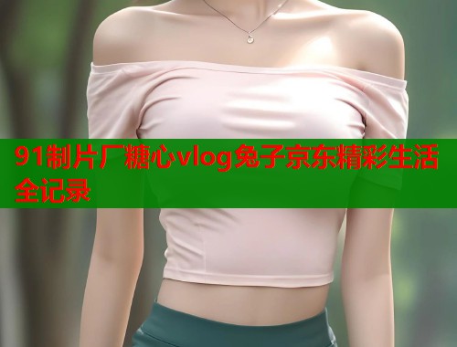 91制片厂糖心vlog兔子京东精彩生活全记录