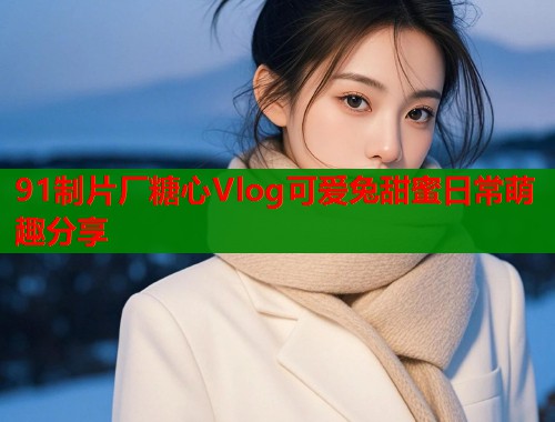 91制片厂糖心Vlog可爱兔甜蜜日常萌趣分享
