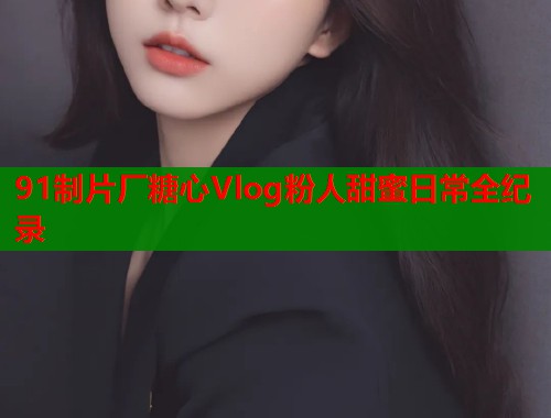 91制片厂糖心Vlog粉人甜蜜日常全纪录