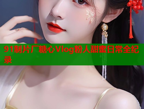 91制片厂糖心Vlog粉人甜蜜日常全纪录
