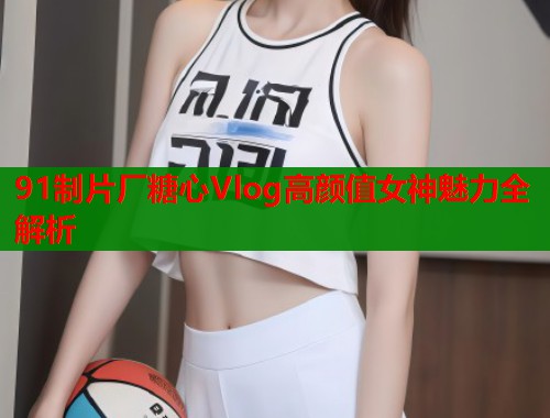 91制片厂糖心Vlog高颜值女神魅力全解析