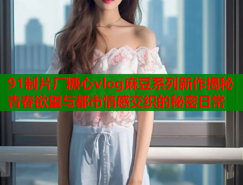 91制片厂糖心vlog麻豆系列新作揭秘青春欲望与都市情感交织的秘密日常