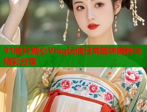 91制片糖心Vlog玩偶日常趣味揭秘与精彩分享