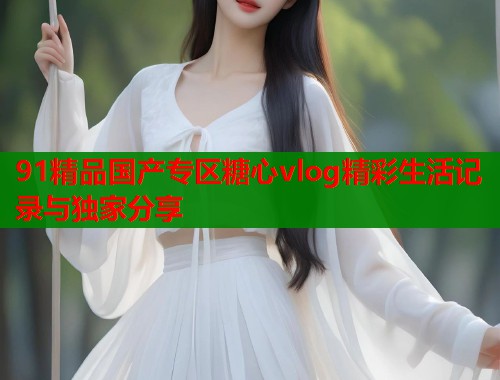 91精品国产专区糖心vlog精彩生活记录与独家分享