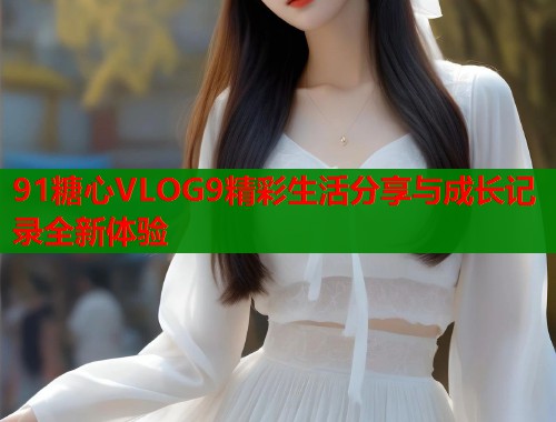 91糖心VLOG9精彩生活分享与成长记录全新体验
