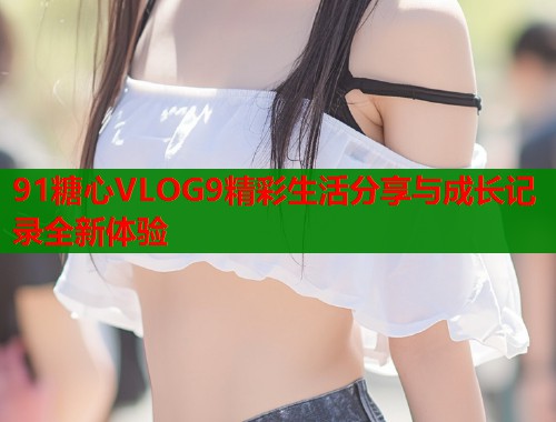 91糖心VLOG9精彩生活分享与成长记录全新体验