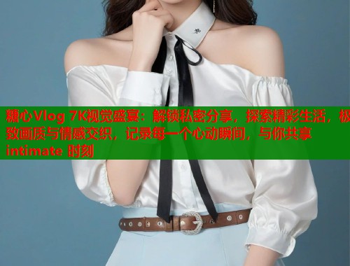 糖心Vlog 7K视觉盛宴：解锁私密分享，探索精彩生活，极致画质与情感交织，记录每一个心动瞬间，与你共享 intimate 时刻