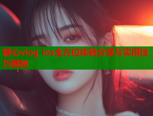 糖心vlog ios全方位体验分享与实用技巧揭秘
