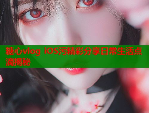 糖心vlog iOS污精彩分享日常生活点滴揭秘