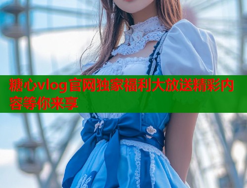 糖心vlog官网独家福利大放送精彩内容等你来享