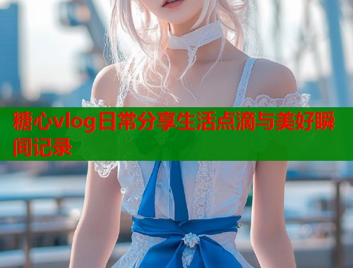 糖心vlog日常分享生活点滴与美好瞬间记录