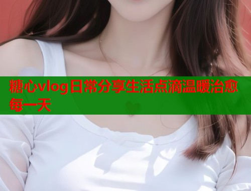 糖心vlog日常分享生活点滴温暖治愈每一天