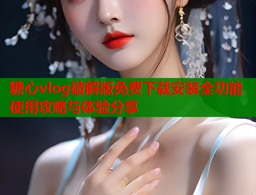 糖心vlog破解版免费下载安装全功能使用攻略与体验分享