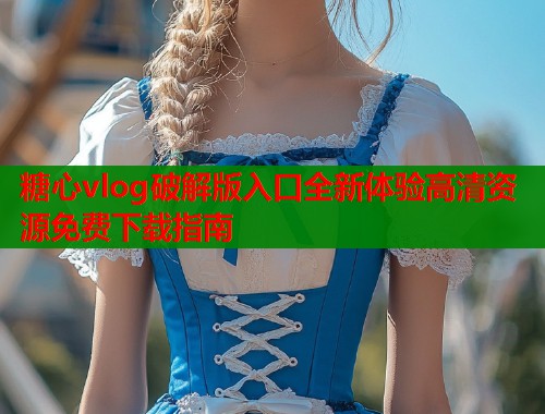 糖心vlog破解版入口全新体验高清资源免费下载指南