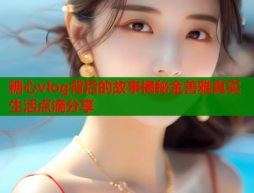 糖心vlog背后的故事揭秘金善雅真实生活点滴分享