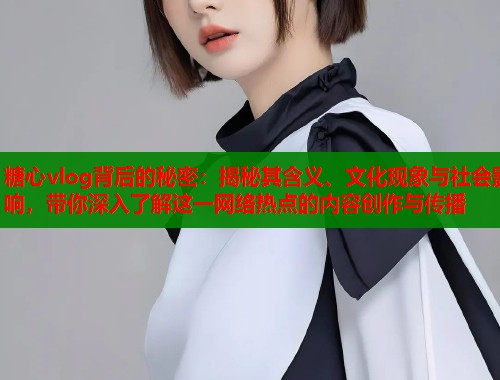 糖心vlog背后的秘密：揭秘其含义、文化现象与社会影响，带你深入了解这一网络热点的内容创作与传播