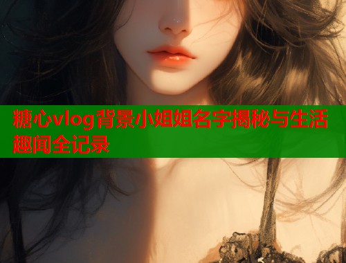 糖心vlog背景小姐姐名字揭秘与生活趣闻全记录
