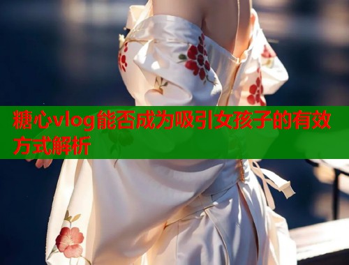 糖心vlog能否成为吸引女孩子的有效方式解析