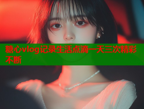 糖心vlog记录生活点滴一天三次精彩不断