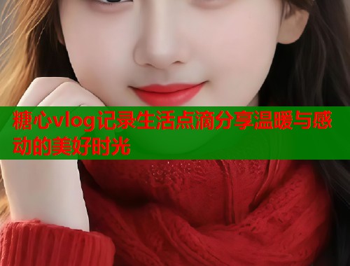 糖心vlog记录生活点滴分享温暖与感动的美好时光