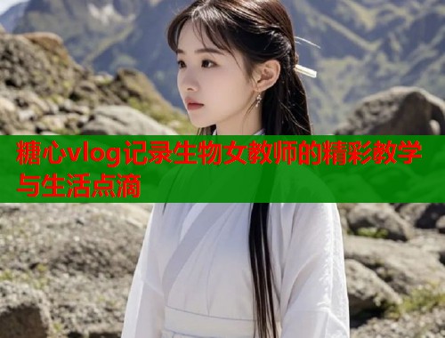糖心vlog记录生物女教师的精彩教学与生活点滴